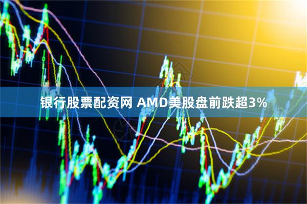 银行股票配资网 AMD美股盘前跌超3%