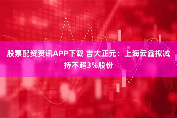 股票配资资讯APP下载 吉大正元：上海云鑫拟减持不超3%股份