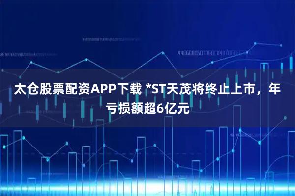 太仓股票配资APP下载 *ST天茂将终止上市，年亏损额超6亿元