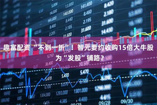 趣富配资 “不到一折”！智元要约收购15倍大牛股 为“发股”铺路？