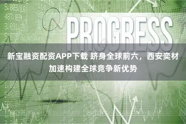 新宝融资配资APP下载 跻身全球前六，西安奕材加速构建全球竞争新优势
