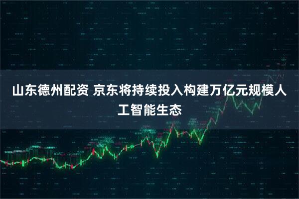 山东德州配资 京东将持续投入构建万亿元规模人工智能生态