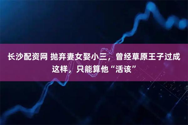 长沙配资网 抛弃妻女娶小三，曾经草原王子过成这样，只能算他“活该”