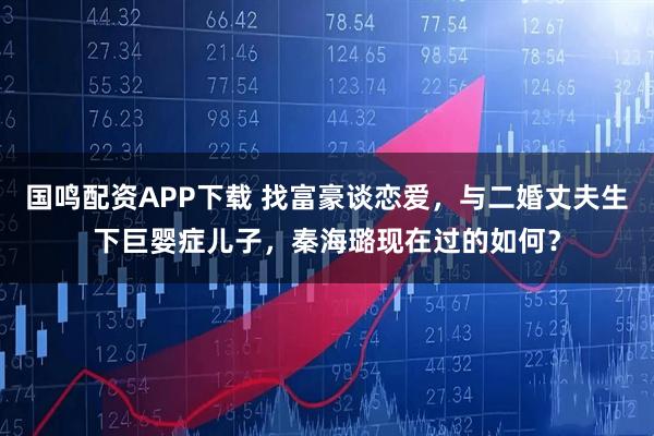 国鸣配资APP下载 找富豪谈恋爱,与二婚丈夫生下巨婴症儿子,秦海璐现在过的如何?
