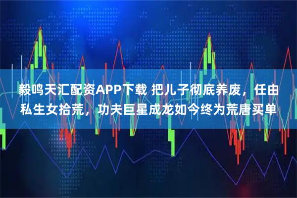 毅鸣天汇配资APP下载 把儿子彻底养废，任由私生女拾荒，功夫巨星成龙如今终为荒唐买单