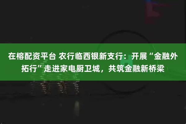在榕配资平台 农行临西银新支行：开展“金融外拓行”走进家电厨卫城，共筑金融新桥梁