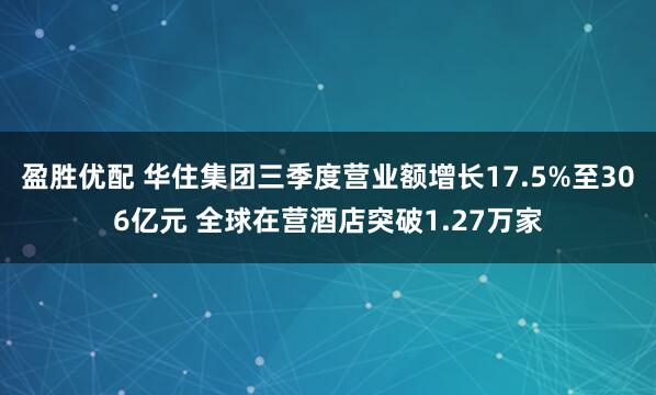 盈胜优配 华住集团三季度营业额增长17.5%至306亿元 全球在营酒店突破1.27万家