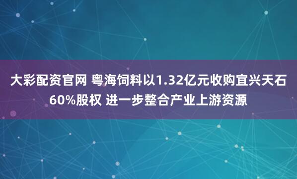 大彩配资官网 粤海饲料以1.32亿元收购宜兴天石60%股权 进一步整合产业上游资源