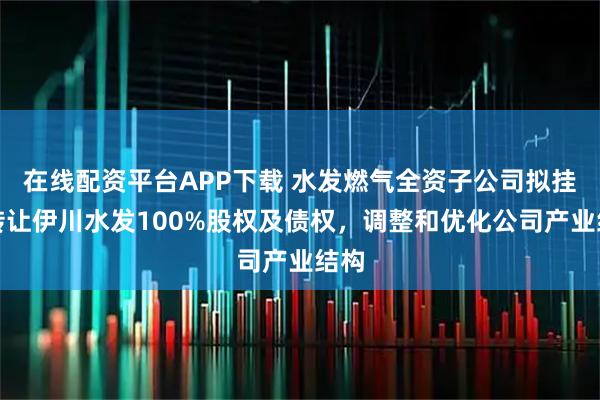 在线配资平台APP下载 水发燃气全资子公司拟挂牌转让伊川水发100%股权及债权，调整和优化公司产业结构