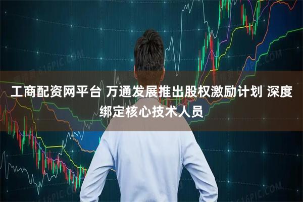 工商配资网平台 万通发展推出股权激励计划 深度绑定核心技术人员