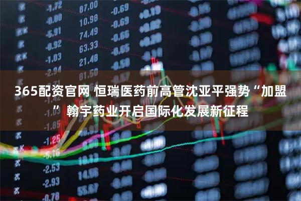 365配资官网 恒瑞医药前高管沈亚平强势“加盟” 翰宇药业开启国际化发展新征程