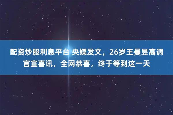 配资炒股利息平台 央媒发文，26岁王曼昱高调官宣喜讯，全网恭喜，终于等到这一天