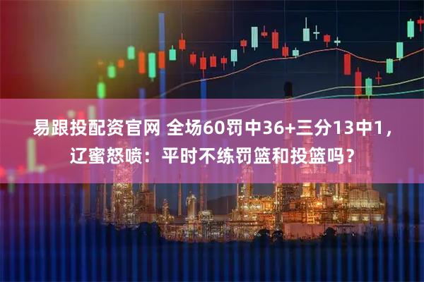易跟投配资官网 全场60罚中36+三分13中1，辽蜜怒喷：平时不练罚篮和投篮吗？