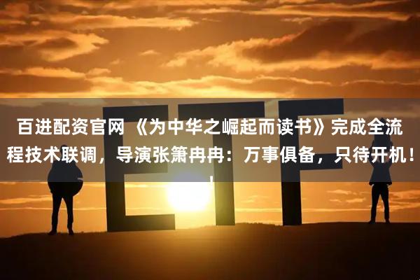 百进配资官网 《为中华之崛起而读书》完成全流程技术联调，导演张箫冉冉：万事俱备，只待开机！