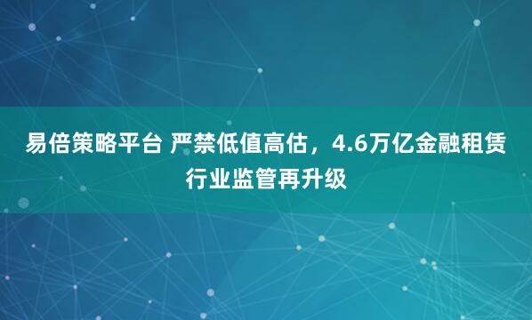 易倍策略平台 严禁低值高估,4.6万亿金融租赁行业监管再升级