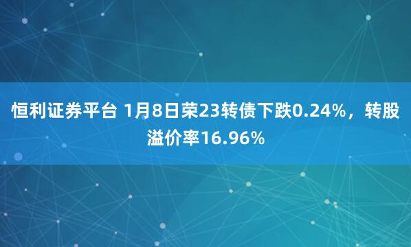 恒利证券平台 1月8日荣23转债下跌0.24%，转股溢价率16.96%