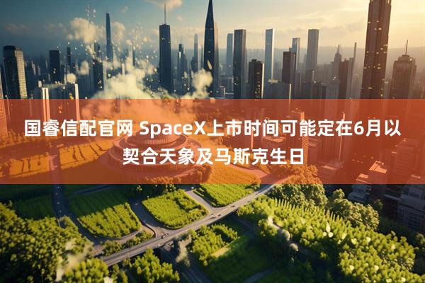 国睿信配官网 SpaceX上市时间可能定在6月以契合天象及马斯克生日