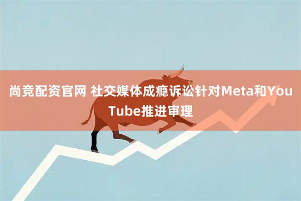 尚竞配资官网 社交媒体成瘾诉讼针对Meta和YouTube推进审理