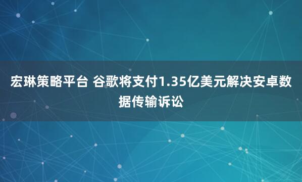 宏琳策略平台 谷歌将支付1.35亿美元解决安卓数据传输诉讼