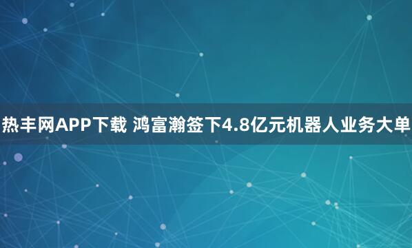 热丰网APP下载 鸿富瀚签下4.8亿元机器人业务大单