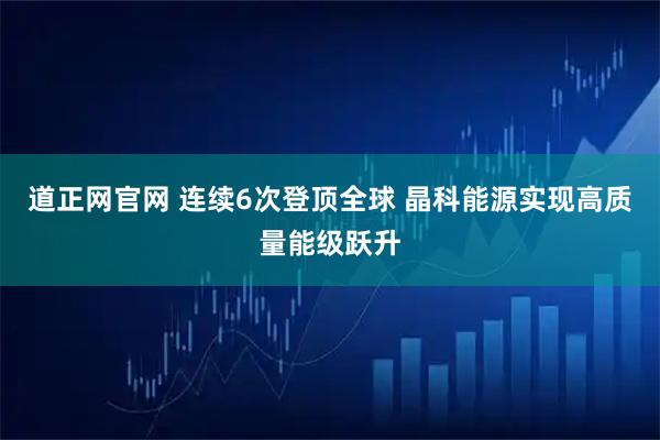 道正网官网 连续6次登顶全球 晶科能源实现高质量能级跃升