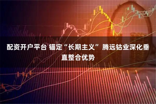 配资开户平台 锚定“长期主义” 腾远钴业深化垂直整合优势