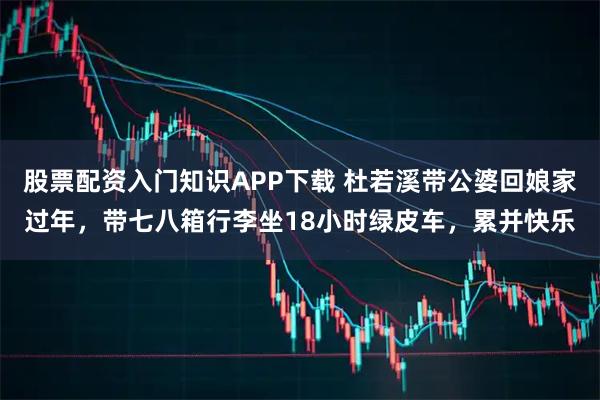 股票配资入门知识APP下载 杜若溪带公婆回娘家过年，带七八箱行李坐18小时绿皮车，累并快乐