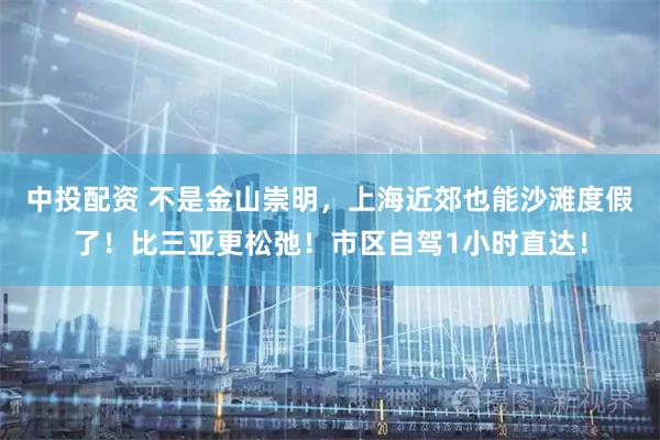中投配资 不是金山崇明，上海近郊也能沙滩度假了！比三亚更松弛！市区自驾1小时直达！