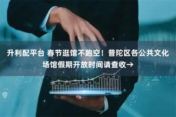 升利配平台 春节逛馆不跑空！普陀区各公共文化场馆假期开放时间请查收→