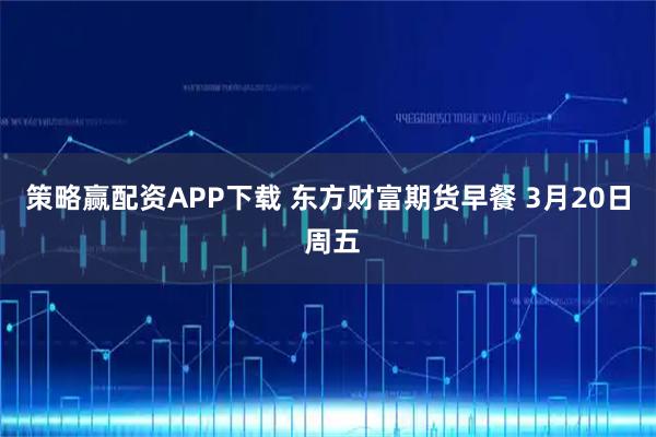 策略赢配资APP下载 东方财富期货早餐 3月20日 周五