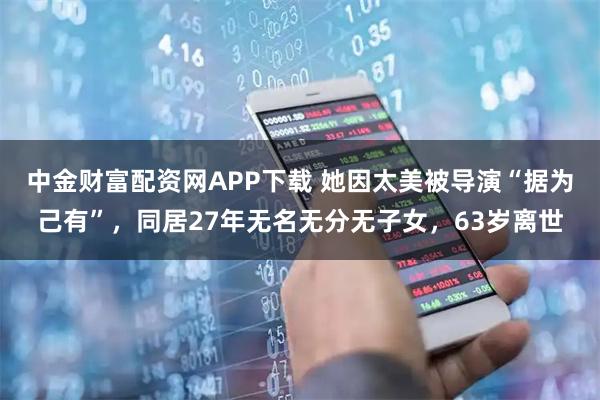 中金财富配资网APP下载 她因太美被导演“据为己有”，同居27年无名无分无子女，63岁离世