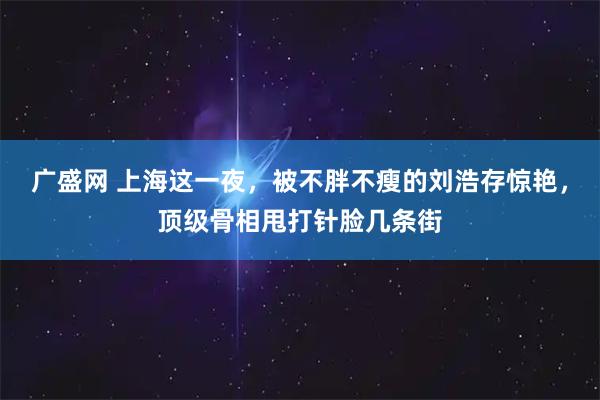 广盛网 上海这一夜，被不胖不瘦的刘浩存惊艳，顶级骨相甩打针脸几条街