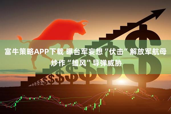 富牛策略APP下载 曝台军妄想“伏击”解放军航母 炒作“雄风”导弹威胁
