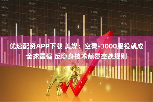 优速配资APP下载 美媒：空警-3000服役就成全球最强 反隐身技术颠覆空战规则